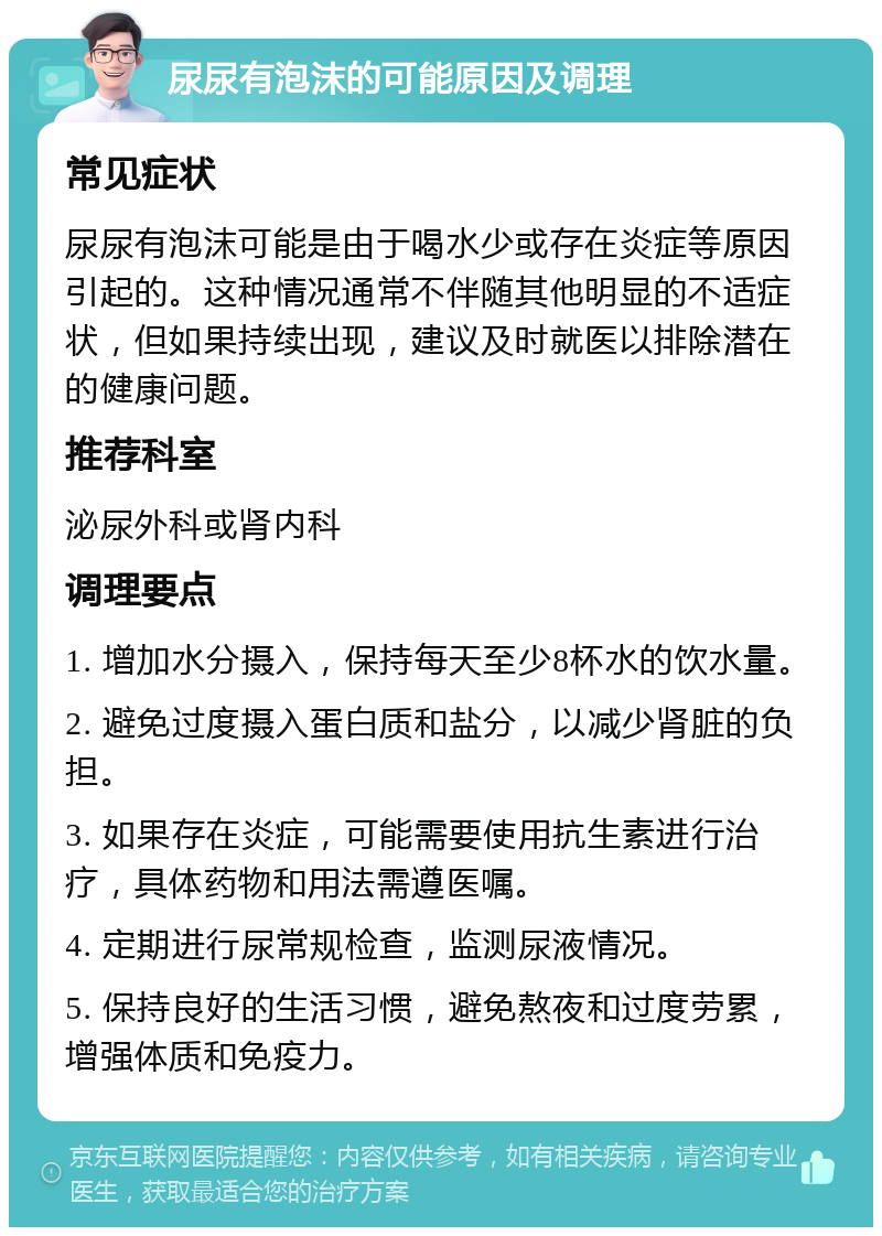 尿尿有泡沫的可能原因及调理 常见症状 尿尿有泡沫可能是由于喝水少或存在炎症等原因引起的。这种情况通常不伴随其他明显的不适症状，但如果持续出现，建议及时就医以排除潜在的健康问题。 推荐科室 泌尿外科或肾内科 调理要点 1. 增加水分摄入，保持每天至少8杯水的饮水量。 2. 避免过度摄入蛋白质和盐分，以减少肾脏的负担。 3. 如果存在炎症，可能需要使用抗生素进行治疗，具体药物和用法需遵医嘱。 4. 定期进行尿常规检查，监测尿液情况。 5. 保持良好的生活习惯，避免熬夜和过度劳累，增强体质和免疫力。