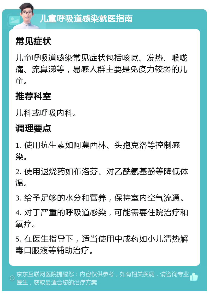 儿童呼吸道感染就医指南 常见症状 儿童呼吸道感染常见症状包括咳嗽、发热、喉咙痛、流鼻涕等，易感人群主要是免疫力较弱的儿童。 推荐科室 儿科或呼吸内科。 调理要点 1. 使用抗生素如阿莫西林、头孢克洛等控制感染。 2. 使用退烧药如布洛芬、对乙酰氨基酚等降低体温。 3. 给予足够的水分和营养，保持室内空气流通。 4. 对于严重的呼吸道感染，可能需要住院治疗和氧疗。 5. 在医生指导下，适当使用中成药如小儿清热解毒口服液等辅助治疗。