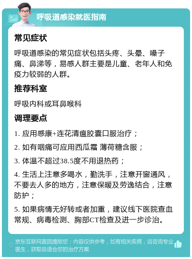 呼吸道感染就医指南 常见症状 呼吸道感染的常见症状包括头疼、头晕、嗓子痛、鼻涕等，易感人群主要是儿童、老年人和免疫力较弱的人群。 推荐科室 呼吸内科或耳鼻喉科 调理要点 1. 应用感康+连花清瘟胶囊口服治疗； 2. 如有咽痛可应用西瓜霜 薄荷糖含服； 3. 体温不超过38.5度不用退热药； 4. 生活上注意多喝水，勤洗手，注意开窗通风，不要去人多的地方，注意保暖及劳逸结合，注意防护； 5. 如果病情无好转或者加重，建议线下医院查血常规、病毒检测、胸部CT检查及进一步诊治。