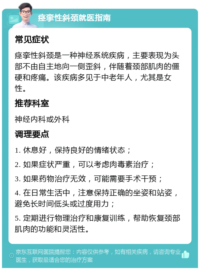 痉挛性斜颈就医指南 常见症状 痉挛性斜颈是一种神经系统疾病，主要表现为头部不由自主地向一侧歪斜，伴随着颈部肌肉的僵硬和疼痛。该疾病多见于中老年人，尤其是女性。 推荐科室 神经内科或外科 调理要点 1. 休息好，保持良好的情绪状态； 2. 如果症状严重，可以考虑肉毒素治疗； 3. 如果药物治疗无效，可能需要手术干预； 4. 在日常生活中，注意保持正确的坐姿和站姿，避免长时间低头或过度用力； 5. 定期进行物理治疗和康复训练，帮助恢复颈部肌肉的功能和灵活性。