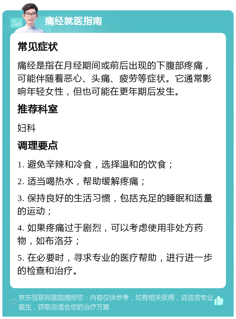 痛经就医指南 常见症状 痛经是指在月经期间或前后出现的下腹部疼痛，可能伴随着恶心、头痛、疲劳等症状。它通常影响年轻女性，但也可能在更年期后发生。 推荐科室 妇科 调理要点 1. 避免辛辣和冷食，选择温和的饮食； 2. 适当喝热水，帮助缓解疼痛； 3. 保持良好的生活习惯，包括充足的睡眠和适量的运动； 4. 如果疼痛过于剧烈，可以考虑使用非处方药物，如布洛芬； 5. 在必要时，寻求专业的医疗帮助，进行进一步的检查和治疗。