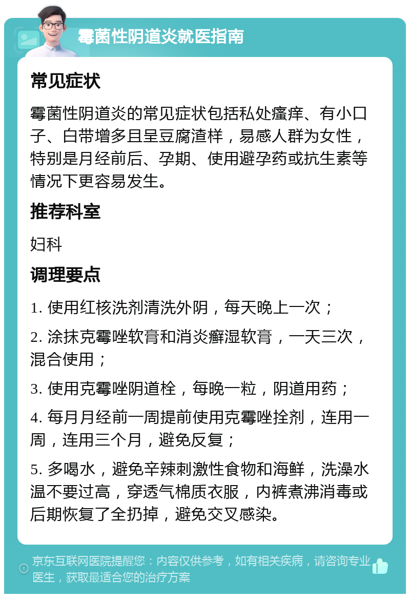 霉菌性阴道炎就医指南 常见症状 霉菌性阴道炎的常见症状包括私处瘙痒、有小口子、白带增多且呈豆腐渣样，易感人群为女性，特别是月经前后、孕期、使用避孕药或抗生素等情况下更容易发生。 推荐科室 妇科 调理要点 1. 使用红核洗剂清洗外阴，每天晚上一次； 2. 涂抹克霉唑软膏和消炎癣湿软膏，一天三次，混合使用； 3. 使用克霉唑阴道栓，每晚一粒，阴道用药； 4. 每月月经前一周提前使用克霉唑拴剂，连用一周，连用三个月，避免反复； 5. 多喝水，避免辛辣刺激性食物和海鲜，洗澡水温不要过高，穿透气棉质衣服，内裤煮沸消毒或后期恢复了全扔掉，避免交叉感染。