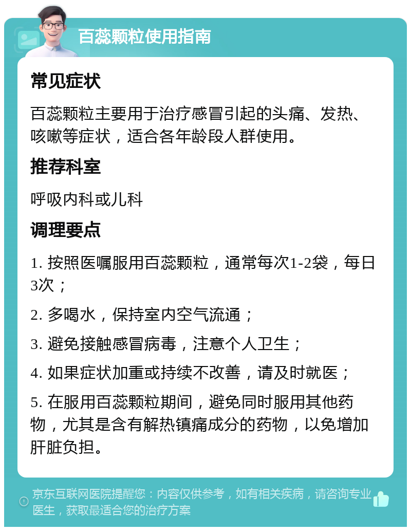 百蕊颗粒使用指南 常见症状 百蕊颗粒主要用于治疗感冒引起的头痛、发热、咳嗽等症状，适合各年龄段人群使用。 推荐科室 呼吸内科或儿科 调理要点 1. 按照医嘱服用百蕊颗粒，通常每次1-2袋，每日3次； 2. 多喝水，保持室内空气流通； 3. 避免接触感冒病毒，注意个人卫生； 4. 如果症状加重或持续不改善，请及时就医； 5. 在服用百蕊颗粒期间，避免同时服用其他药物，尤其是含有解热镇痛成分的药物，以免增加肝脏负担。