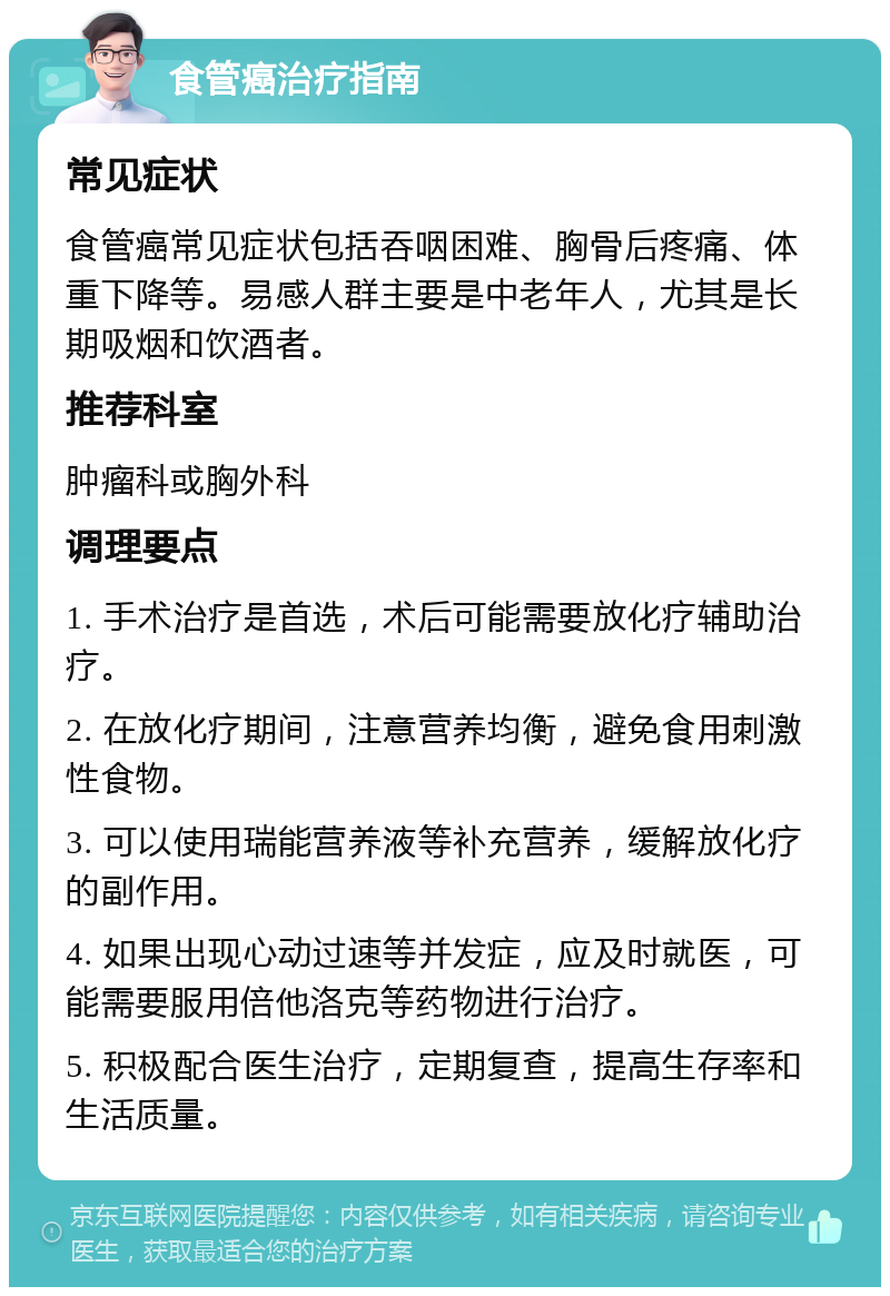 食管癌治疗指南 常见症状 食管癌常见症状包括吞咽困难、胸骨后疼痛、体重下降等。易感人群主要是中老年人，尤其是长期吸烟和饮酒者。 推荐科室 肿瘤科或胸外科 调理要点 1. 手术治疗是首选，术后可能需要放化疗辅助治疗。 2. 在放化疗期间，注意营养均衡，避免食用刺激性食物。 3. 可以使用瑞能营养液等补充营养，缓解放化疗的副作用。 4. 如果出现心动过速等并发症，应及时就医，可能需要服用倍他洛克等药物进行治疗。 5. 积极配合医生治疗，定期复查，提高生存率和生活质量。