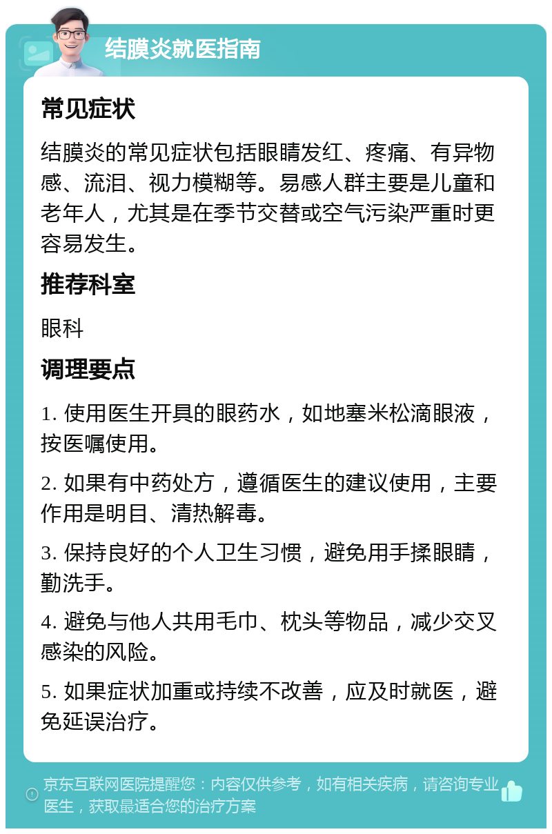 结膜炎就医指南 常见症状 结膜炎的常见症状包括眼睛发红、疼痛、有异物感、流泪、视力模糊等。易感人群主要是儿童和老年人，尤其是在季节交替或空气污染严重时更容易发生。 推荐科室 眼科 调理要点 1. 使用医生开具的眼药水，如地塞米松滴眼液，按医嘱使用。 2. 如果有中药处方，遵循医生的建议使用，主要作用是明目、清热解毒。 3. 保持良好的个人卫生习惯，避免用手揉眼睛，勤洗手。 4. 避免与他人共用毛巾、枕头等物品，减少交叉感染的风险。 5. 如果症状加重或持续不改善，应及时就医，避免延误治疗。