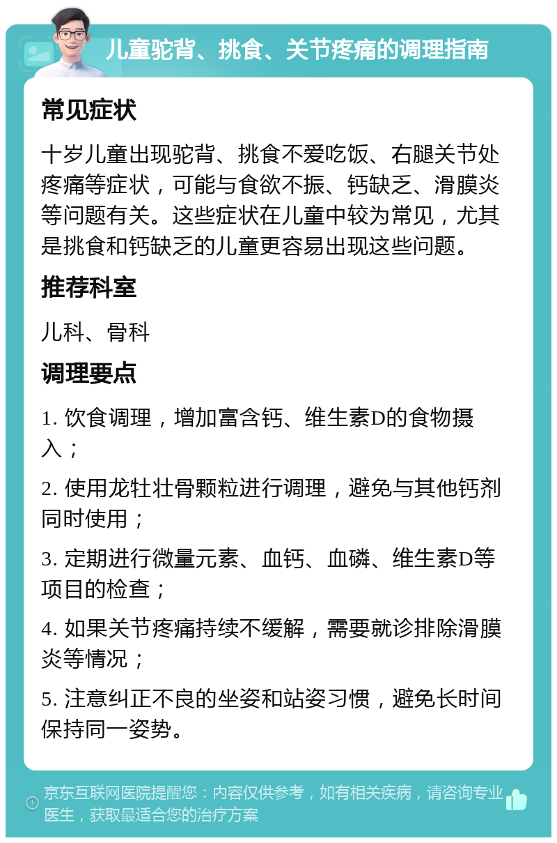 儿童驼背、挑食、关节疼痛的调理指南 常见症状 十岁儿童出现驼背、挑食不爱吃饭、右腿关节处疼痛等症状，可能与食欲不振、钙缺乏、滑膜炎等问题有关。这些症状在儿童中较为常见，尤其是挑食和钙缺乏的儿童更容易出现这些问题。 推荐科室 儿科、骨科 调理要点 1. 饮食调理，增加富含钙、维生素D的食物摄入； 2. 使用龙牡壮骨颗粒进行调理，避免与其他钙剂同时使用； 3. 定期进行微量元素、血钙、血磷、维生素D等项目的检查； 4. 如果关节疼痛持续不缓解，需要就诊排除滑膜炎等情况； 5. 注意纠正不良的坐姿和站姿习惯，避免长时间保持同一姿势。