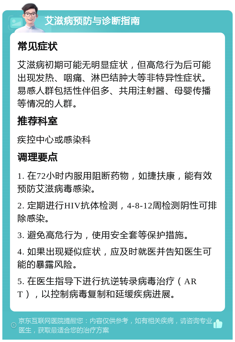 艾滋病预防与诊断指南 常见症状 艾滋病初期可能无明显症状，但高危行为后可能出现发热、咽痛、淋巴结肿大等非特异性症状。易感人群包括性伴侣多、共用注射器、母婴传播等情况的人群。 推荐科室 疾控中心或感染科 调理要点 1. 在72小时内服用阻断药物，如捷扶康，能有效预防艾滋病毒感染。 2. 定期进行HIV抗体检测，4-8-12周检测阴性可排除感染。 3. 避免高危行为，使用安全套等保护措施。 4. 如果出现疑似症状，应及时就医并告知医生可能的暴露风险。 5. 在医生指导下进行抗逆转录病毒治疗（ART），以控制病毒复制和延缓疾病进展。