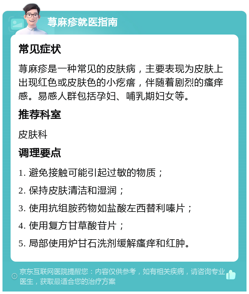 荨麻疹就医指南 常见症状 荨麻疹是一种常见的皮肤病，主要表现为皮肤上出现红色或皮肤色的小疙瘩，伴随着剧烈的瘙痒感。易感人群包括孕妇、哺乳期妇女等。 推荐科室 皮肤科 调理要点 1. 避免接触可能引起过敏的物质； 2. 保持皮肤清洁和湿润； 3. 使用抗组胺药物如盐酸左西替利嗪片； 4. 使用复方甘草酸苷片； 5. 局部使用炉甘石洗剂缓解瘙痒和红肿。