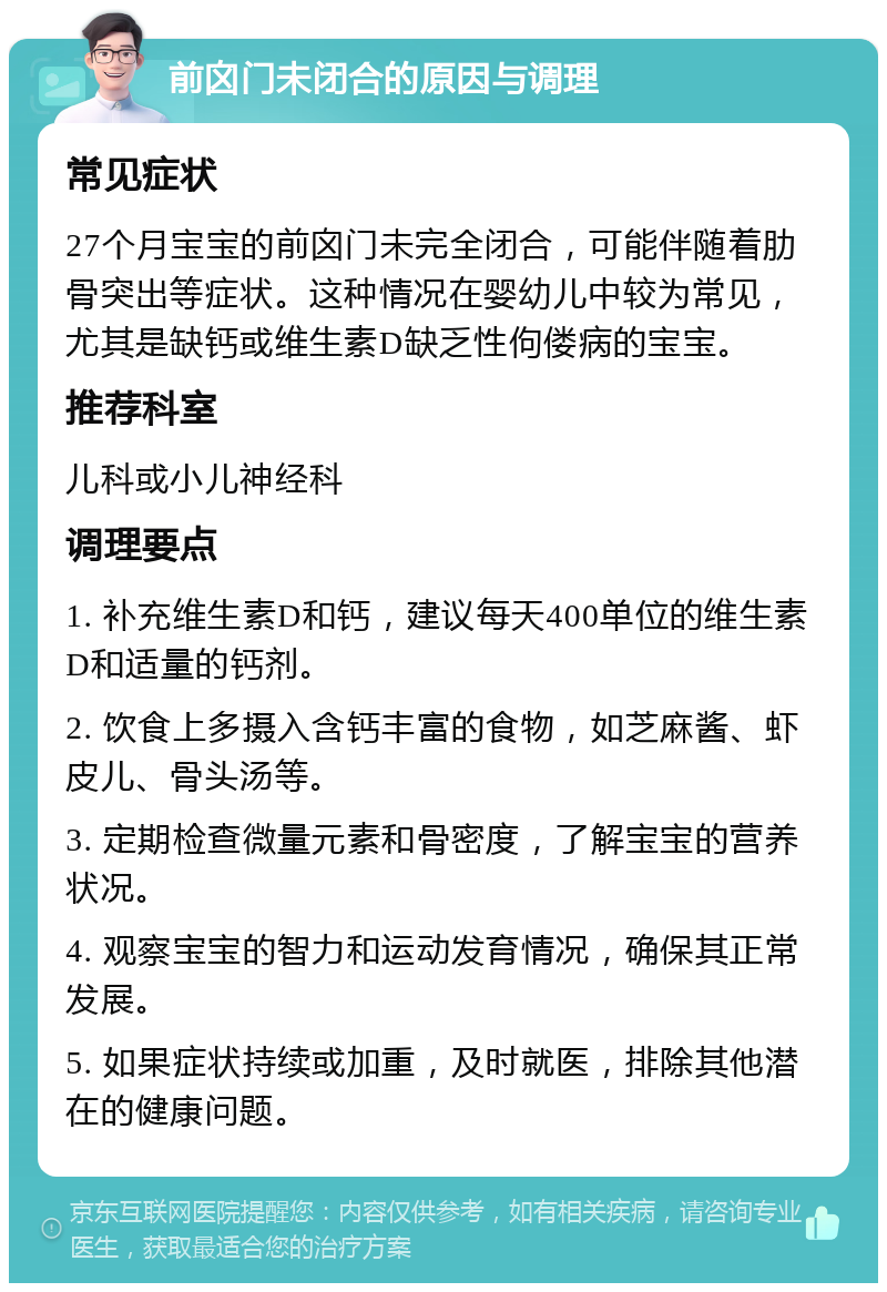 前囟门未闭合的原因与调理 常见症状 27个月宝宝的前囟门未完全闭合，可能伴随着肋骨突出等症状。这种情况在婴幼儿中较为常见，尤其是缺钙或维生素D缺乏性佝偻病的宝宝。 推荐科室 儿科或小儿神经科 调理要点 1. 补充维生素D和钙，建议每天400单位的维生素D和适量的钙剂。 2. 饮食上多摄入含钙丰富的食物，如芝麻酱、虾皮儿、骨头汤等。 3. 定期检查微量元素和骨密度，了解宝宝的营养状况。 4. 观察宝宝的智力和运动发育情况，确保其正常发展。 5. 如果症状持续或加重，及时就医，排除其他潜在的健康问题。