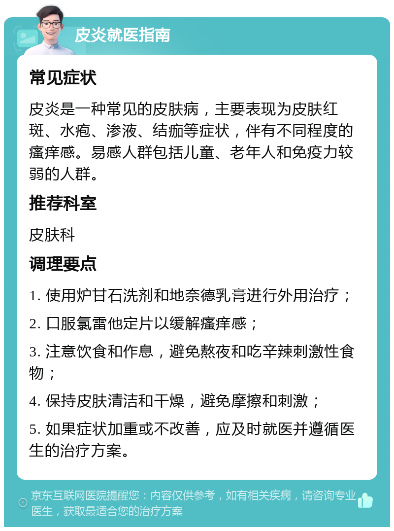 皮炎就医指南 常见症状 皮炎是一种常见的皮肤病，主要表现为皮肤红斑、水疱、渗液、结痂等症状，伴有不同程度的瘙痒感。易感人群包括儿童、老年人和免疫力较弱的人群。 推荐科室 皮肤科 调理要点 1. 使用炉甘石洗剂和地奈德乳膏进行外用治疗； 2. 口服氯雷他定片以缓解瘙痒感； 3. 注意饮食和作息，避免熬夜和吃辛辣刺激性食物； 4. 保持皮肤清洁和干燥，避免摩擦和刺激； 5. 如果症状加重或不改善，应及时就医并遵循医生的治疗方案。