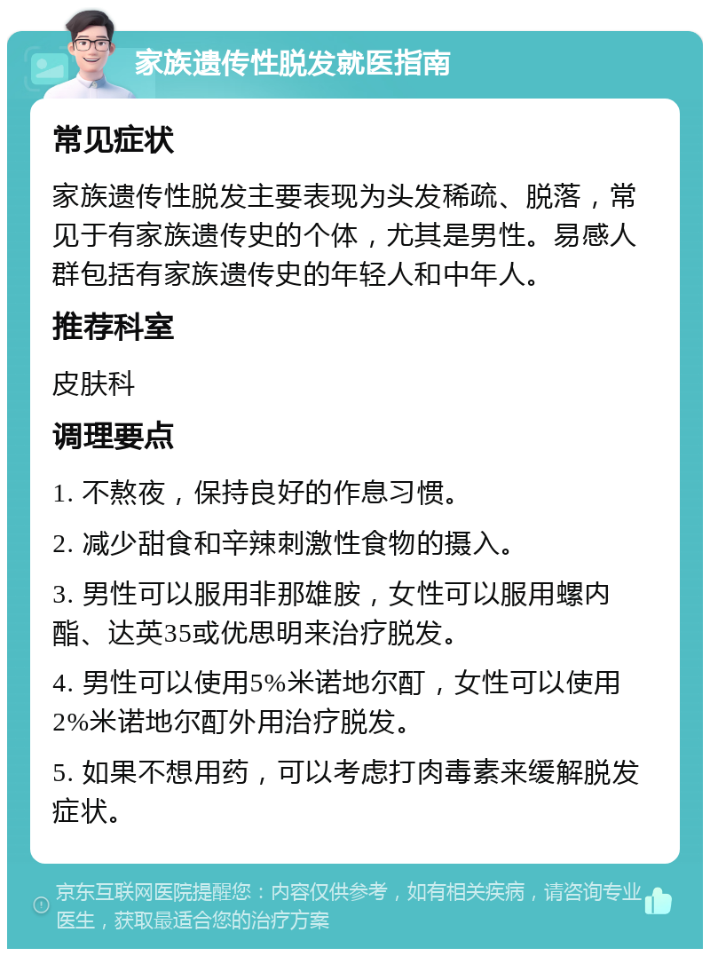 家族遗传性脱发就医指南 常见症状 家族遗传性脱发主要表现为头发稀疏、脱落，常见于有家族遗传史的个体，尤其是男性。易感人群包括有家族遗传史的年轻人和中年人。 推荐科室 皮肤科 调理要点 1. 不熬夜，保持良好的作息习惯。 2. 减少甜食和辛辣刺激性食物的摄入。 3. 男性可以服用非那雄胺，女性可以服用螺内酯、达英35或优思明来治疗脱发。 4. 男性可以使用5%米诺地尔酊，女性可以使用2%米诺地尔酊外用治疗脱发。 5. 如果不想用药，可以考虑打肉毒素来缓解脱发症状。