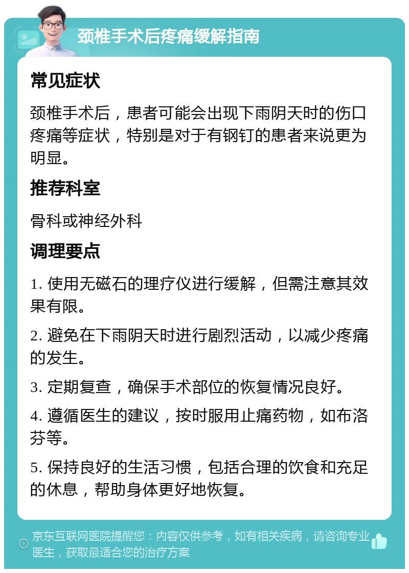 颈椎手术后疼痛缓解指南 常见症状 颈椎手术后，患者可能会出现下雨阴天时的伤口疼痛等症状，特别是对于有钢钉的患者来说更为明显。 推荐科室 骨科或神经外科 调理要点 1. 使用无磁石的理疗仪进行缓解，但需注意其效果有限。 2. 避免在下雨阴天时进行剧烈活动，以减少疼痛的发生。 3. 定期复查，确保手术部位的恢复情况良好。 4. 遵循医生的建议，按时服用止痛药物，如布洛芬等。 5. 保持良好的生活习惯，包括合理的饮食和充足的休息，帮助身体更好地恢复。