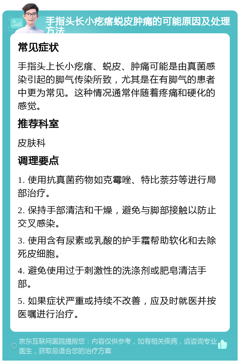 手指头长小疙瘩蜕皮肿痛的可能原因及处理方法 常见症状 手指头上长小疙瘩、蜕皮、肿痛可能是由真菌感染引起的脚气传染所致，尤其是在有脚气的患者中更为常见。这种情况通常伴随着疼痛和硬化的感觉。 推荐科室 皮肤科 调理要点 1. 使用抗真菌药物如克霉唑、特比萘芬等进行局部治疗。 2. 保持手部清洁和干燥，避免与脚部接触以防止交叉感染。 3. 使用含有尿素或乳酸的护手霜帮助软化和去除死皮细胞。 4. 避免使用过于刺激性的洗涤剂或肥皂清洁手部。 5. 如果症状严重或持续不改善，应及时就医并按医嘱进行治疗。