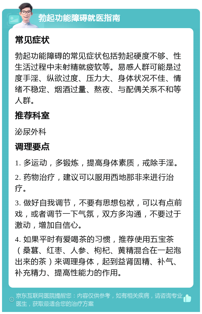 勃起功能障碍就医指南 常见症状 勃起功能障碍的常见症状包括勃起硬度不够、性生活过程中未射精就疲软等。易感人群可能是过度手淫、纵欲过度、压力大、身体状况不佳、情绪不稳定、烟酒过量、熬夜、与配偶关系不和等人群。 推荐科室 泌尿外科 调理要点 1. 多运动，多锻炼，提高身体素质，戒除手淫。 2. 药物治疗，建议可以服用西地那非来进行治疗。 3. 做好自我调节，不要有思想包袱，可以有点前戏，或者调节一下气氛，双方多沟通，不要过于激动，增加自信心。 4. 如果平时有爱喝茶的习惯，推荐使用五宝茶（桑葚、红枣、人参、枸杞、黄精混合在一起泡出来的茶）来调理身体，起到益肾固精、补气、补充精力、提高性能力的作用。