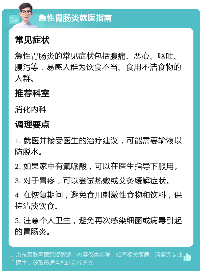 急性胃肠炎就医指南 常见症状 急性胃肠炎的常见症状包括腹痛、恶心、呕吐、腹泻等，易感人群为饮食不当、食用不洁食物的人群。 推荐科室 消化内科 调理要点 1. 就医并接受医生的治疗建议，可能需要输液以防脱水。 2. 如果家中有氟哌酸，可以在医生指导下服用。 3. 对于胃疼，可以尝试热敷或艾灸缓解症状。 4. 在恢复期间，避免食用刺激性食物和饮料，保持清淡饮食。 5. 注意个人卫生，避免再次感染细菌或病毒引起的胃肠炎。