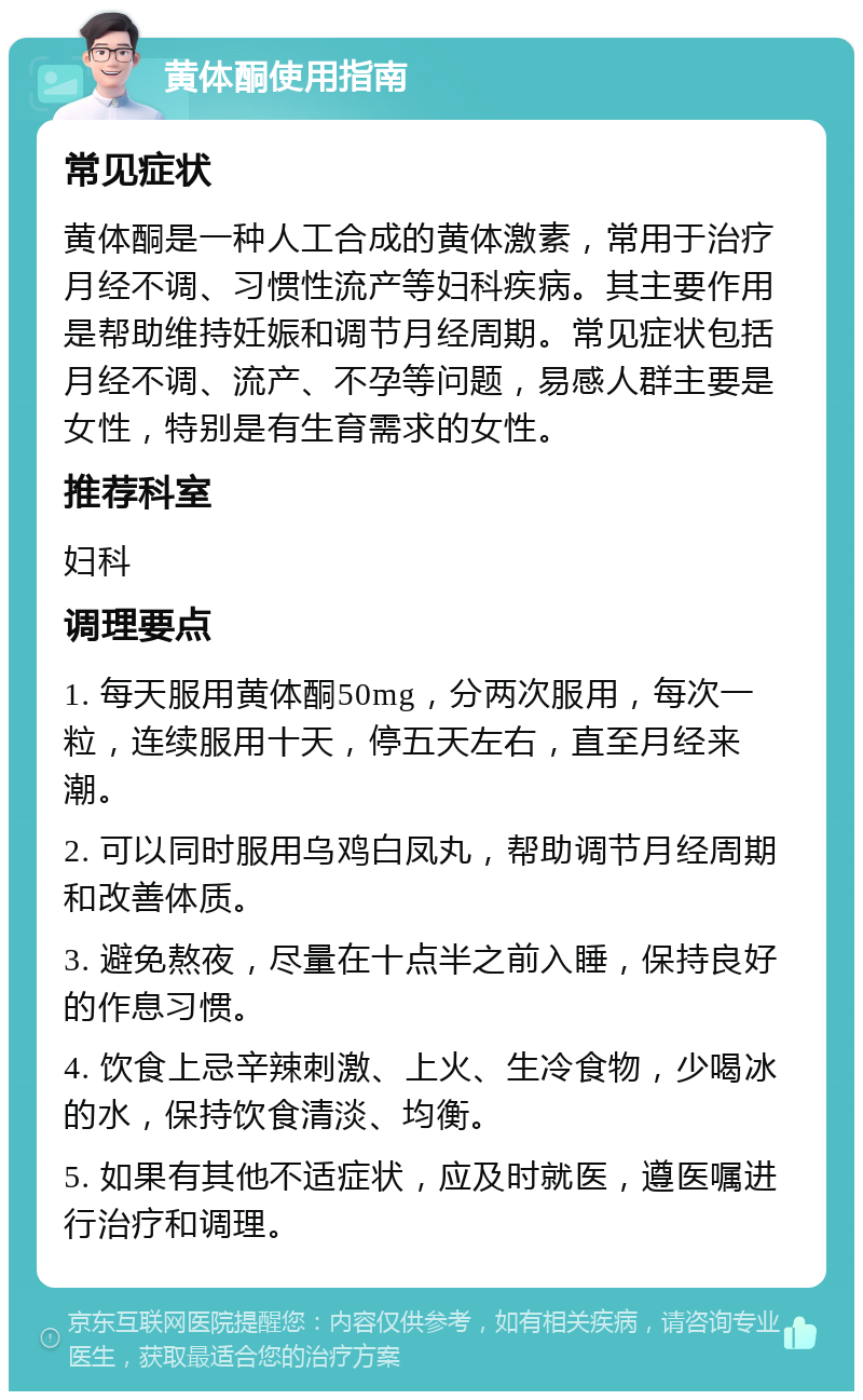 黄体酮使用指南 常见症状 黄体酮是一种人工合成的黄体激素，常用于治疗月经不调、习惯性流产等妇科疾病。其主要作用是帮助维持妊娠和调节月经周期。常见症状包括月经不调、流产、不孕等问题，易感人群主要是女性，特别是有生育需求的女性。 推荐科室 妇科 调理要点 1. 每天服用黄体酮50mg，分两次服用，每次一粒，连续服用十天，停五天左右，直至月经来潮。 2. 可以同时服用乌鸡白凤丸，帮助调节月经周期和改善体质。 3. 避免熬夜，尽量在十点半之前入睡，保持良好的作息习惯。 4. 饮食上忌辛辣刺激、上火、生冷食物，少喝冰的水，保持饮食清淡、均衡。 5. 如果有其他不适症状，应及时就医，遵医嘱进行治疗和调理。