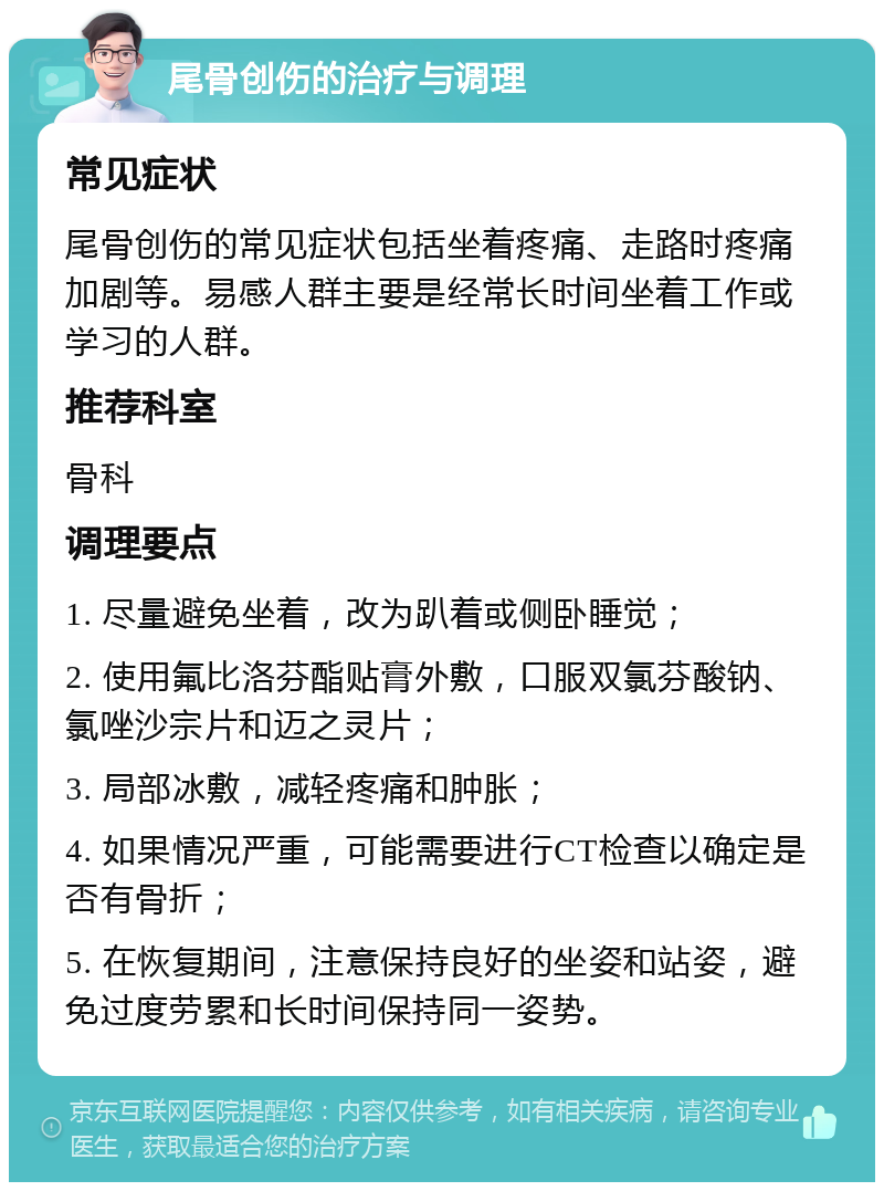 尾骨创伤的治疗与调理 常见症状 尾骨创伤的常见症状包括坐着疼痛、走路时疼痛加剧等。易感人群主要是经常长时间坐着工作或学习的人群。 推荐科室 骨科 调理要点 1. 尽量避免坐着，改为趴着或侧卧睡觉； 2. 使用氟比洛芬酯贴膏外敷，口服双氯芬酸钠、氯唑沙宗片和迈之灵片； 3. 局部冰敷，减轻疼痛和肿胀； 4. 如果情况严重，可能需要进行CT检查以确定是否有骨折； 5. 在恢复期间，注意保持良好的坐姿和站姿，避免过度劳累和长时间保持同一姿势。