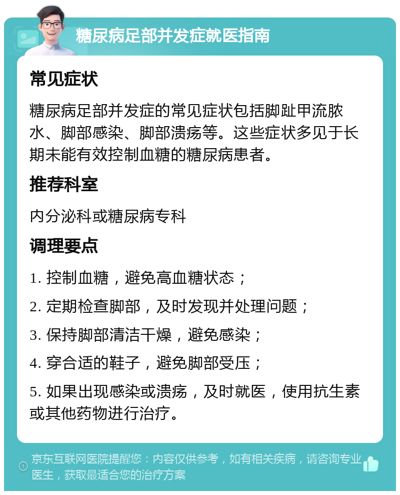 糖尿病足部并发症就医指南 常见症状 糖尿病足部并发症的常见症状包括脚趾甲流脓水、脚部感染、脚部溃疡等。这些症状多见于长期未能有效控制血糖的糖尿病患者。 推荐科室 内分泌科或糖尿病专科 调理要点 1. 控制血糖，避免高血糖状态； 2. 定期检查脚部，及时发现并处理问题； 3. 保持脚部清洁干燥，避免感染； 4. 穿合适的鞋子，避免脚部受压； 5. 如果出现感染或溃疡，及时就医，使用抗生素或其他药物进行治疗。