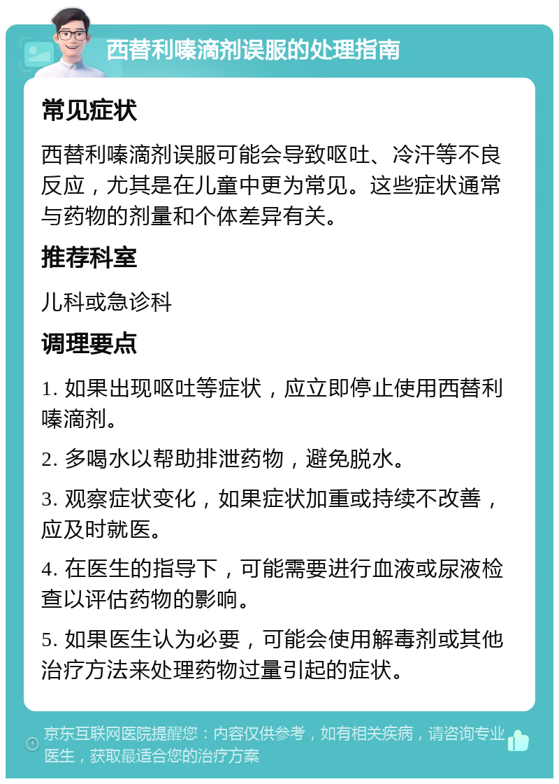 西替利嗪滴剂误服的处理指南 常见症状 西替利嗪滴剂误服可能会导致呕吐、冷汗等不良反应，尤其是在儿童中更为常见。这些症状通常与药物的剂量和个体差异有关。 推荐科室 儿科或急诊科 调理要点 1. 如果出现呕吐等症状，应立即停止使用西替利嗪滴剂。 2. 多喝水以帮助排泄药物，避免脱水。 3. 观察症状变化，如果症状加重或持续不改善，应及时就医。 4. 在医生的指导下，可能需要进行血液或尿液检查以评估药物的影响。 5. 如果医生认为必要，可能会使用解毒剂或其他治疗方法来处理药物过量引起的症状。