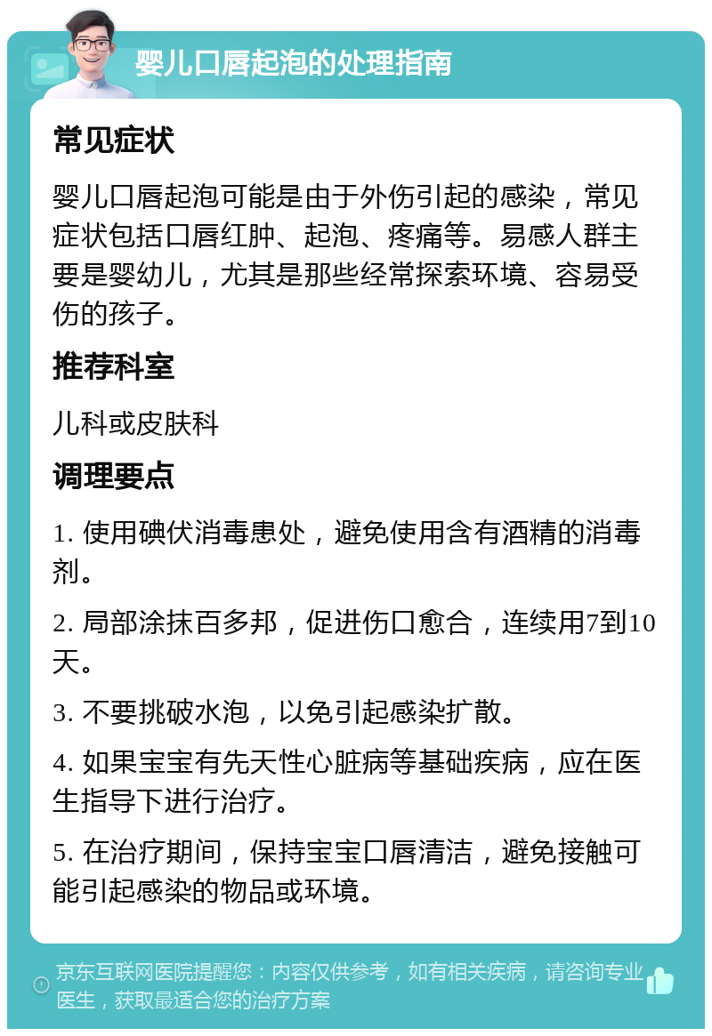 婴儿口唇起泡的处理指南 常见症状 婴儿口唇起泡可能是由于外伤引起的感染，常见症状包括口唇红肿、起泡、疼痛等。易感人群主要是婴幼儿，尤其是那些经常探索环境、容易受伤的孩子。 推荐科室 儿科或皮肤科 调理要点 1. 使用碘伏消毒患处，避免使用含有酒精的消毒剂。 2. 局部涂抹百多邦，促进伤口愈合，连续用7到10天。 3. 不要挑破水泡，以免引起感染扩散。 4. 如果宝宝有先天性心脏病等基础疾病，应在医生指导下进行治疗。 5. 在治疗期间，保持宝宝口唇清洁，避免接触可能引起感染的物品或环境。