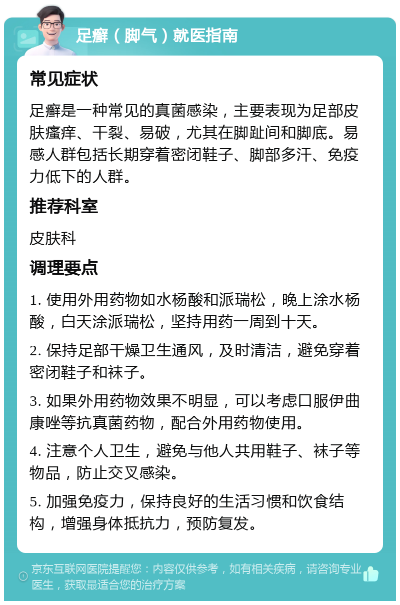 足癣（脚气）就医指南 常见症状 足癣是一种常见的真菌感染，主要表现为足部皮肤瘙痒、干裂、易破，尤其在脚趾间和脚底。易感人群包括长期穿着密闭鞋子、脚部多汗、免疫力低下的人群。 推荐科室 皮肤科 调理要点 1. 使用外用药物如水杨酸和派瑞松，晚上涂水杨酸，白天涂派瑞松，坚持用药一周到十天。 2. 保持足部干燥卫生通风，及时清洁，避免穿着密闭鞋子和袜子。 3. 如果外用药物效果不明显，可以考虑口服伊曲康唑等抗真菌药物，配合外用药物使用。 4. 注意个人卫生，避免与他人共用鞋子、袜子等物品，防止交叉感染。 5. 加强免疫力，保持良好的生活习惯和饮食结构，增强身体抵抗力，预防复发。