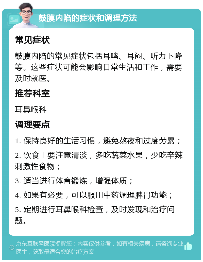 鼓膜内陷的症状和调理方法 常见症状 鼓膜内陷的常见症状包括耳鸣、耳闷、听力下降等。这些症状可能会影响日常生活和工作，需要及时就医。 推荐科室 耳鼻喉科 调理要点 1. 保持良好的生活习惯，避免熬夜和过度劳累； 2. 饮食上要注意清淡，多吃蔬菜水果，少吃辛辣刺激性食物； 3. 适当进行体育锻炼，增强体质； 4. 如果有必要，可以服用中药调理脾胃功能； 5. 定期进行耳鼻喉科检查，及时发现和治疗问题。