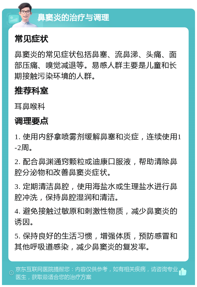 鼻窦炎的治疗与调理 常见症状 鼻窦炎的常见症状包括鼻塞、流鼻涕、头痛、面部压痛、嗅觉减退等。易感人群主要是儿童和长期接触污染环境的人群。 推荐科室 耳鼻喉科 调理要点 1. 使用内舒拿喷雾剂缓解鼻塞和炎症，连续使用1-2周。 2. 配合鼻渊通窍颗粒或迪康口服液，帮助清除鼻腔分泌物和改善鼻窦炎症状。 3. 定期清洁鼻腔，使用海盐水或生理盐水进行鼻腔冲洗，保持鼻腔湿润和清洁。 4. 避免接触过敏原和刺激性物质，减少鼻窦炎的诱因。 5. 保持良好的生活习惯，增强体质，预防感冒和其他呼吸道感染，减少鼻窦炎的复发率。