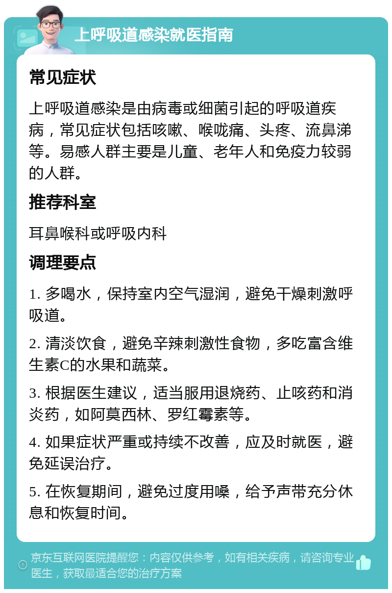 上呼吸道感染就医指南 常见症状 上呼吸道感染是由病毒或细菌引起的呼吸道疾病，常见症状包括咳嗽、喉咙痛、头疼、流鼻涕等。易感人群主要是儿童、老年人和免疫力较弱的人群。 推荐科室 耳鼻喉科或呼吸内科 调理要点 1. 多喝水，保持室内空气湿润，避免干燥刺激呼吸道。 2. 清淡饮食，避免辛辣刺激性食物，多吃富含维生素C的水果和蔬菜。 3. 根据医生建议，适当服用退烧药、止咳药和消炎药，如阿莫西林、罗红霉素等。 4. 如果症状严重或持续不改善，应及时就医，避免延误治疗。 5. 在恢复期间，避免过度用嗓，给予声带充分休息和恢复时间。