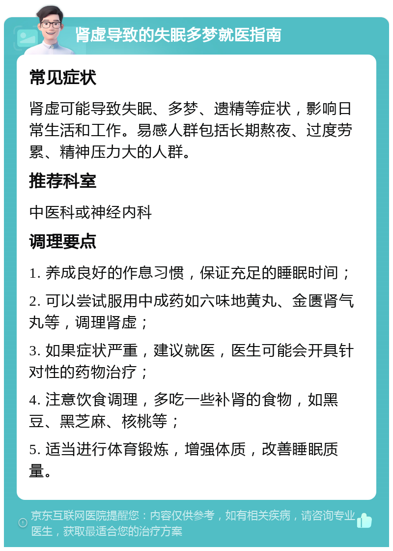 肾虚导致的失眠多梦就医指南 常见症状 肾虚可能导致失眠、多梦、遗精等症状，影响日常生活和工作。易感人群包括长期熬夜、过度劳累、精神压力大的人群。 推荐科室 中医科或神经内科 调理要点 1. 养成良好的作息习惯，保证充足的睡眠时间； 2. 可以尝试服用中成药如六味地黄丸、金匮肾气丸等，调理肾虚； 3. 如果症状严重，建议就医，医生可能会开具针对性的药物治疗； 4. 注意饮食调理，多吃一些补肾的食物，如黑豆、黑芝麻、核桃等； 5. 适当进行体育锻炼，增强体质，改善睡眠质量。