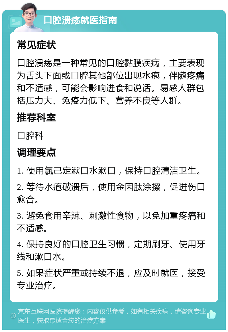 口腔溃疡就医指南 常见症状 口腔溃疡是一种常见的口腔黏膜疾病，主要表现为舌头下面或口腔其他部位出现水疱，伴随疼痛和不适感，可能会影响进食和说话。易感人群包括压力大、免疫力低下、营养不良等人群。 推荐科室 口腔科 调理要点 1. 使用氯己定漱口水漱口，保持口腔清洁卫生。 2. 等待水疱破溃后，使用金因肽涂擦，促进伤口愈合。 3. 避免食用辛辣、刺激性食物，以免加重疼痛和不适感。 4. 保持良好的口腔卫生习惯，定期刷牙、使用牙线和漱口水。 5. 如果症状严重或持续不退，应及时就医，接受专业治疗。