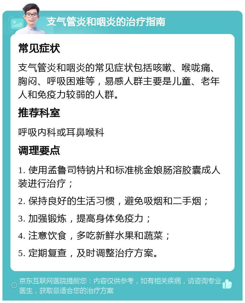 支气管炎和咽炎的治疗指南 常见症状 支气管炎和咽炎的常见症状包括咳嗽、喉咙痛、胸闷、呼吸困难等，易感人群主要是儿童、老年人和免疫力较弱的人群。 推荐科室 呼吸内科或耳鼻喉科 调理要点 1. 使用孟鲁司特钠片和标准桃金娘肠溶胶囊成人装进行治疗； 2. 保持良好的生活习惯，避免吸烟和二手烟； 3. 加强锻炼，提高身体免疫力； 4. 注意饮食，多吃新鲜水果和蔬菜； 5. 定期复查，及时调整治疗方案。