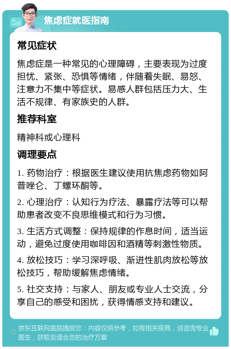 焦虑症就医指南 常见症状 焦虑症是一种常见的心理障碍，主要表现为过度担忧、紧张、恐惧等情绪，伴随着失眠、易怒、注意力不集中等症状。易感人群包括压力大、生活不规律、有家族史的人群。 推荐科室 精神科或心理科 调理要点 1. 药物治疗：根据医生建议使用抗焦虑药物如阿普唑仑、丁螺环酮等。 2. 心理治疗：认知行为疗法、暴露疗法等可以帮助患者改变不良思维模式和行为习惯。 3. 生活方式调整：保持规律的作息时间，适当运动，避免过度使用咖啡因和酒精等刺激性物质。 4. 放松技巧：学习深呼吸、渐进性肌肉放松等放松技巧，帮助缓解焦虑情绪。 5. 社交支持：与家人、朋友或专业人士交流，分享自己的感受和困扰，获得情感支持和建议。