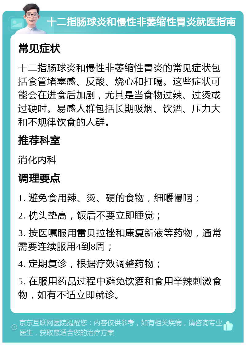 十二指肠球炎和慢性非萎缩性胃炎就医指南 常见症状 十二指肠球炎和慢性非萎缩性胃炎的常见症状包括食管堵塞感、反酸、烧心和打嗝。这些症状可能会在进食后加剧，尤其是当食物过辣、过烫或过硬时。易感人群包括长期吸烟、饮酒、压力大和不规律饮食的人群。 推荐科室 消化内科 调理要点 1. 避免食用辣、烫、硬的食物，细嚼慢咽； 2. 枕头垫高，饭后不要立即睡觉； 3. 按医嘱服用雷贝拉挫和康复新液等药物，通常需要连续服用4到8周； 4. 定期复诊，根据疗效调整药物； 5. 在服用药品过程中避免饮酒和食用辛辣刺激食物，如有不适立即就诊。