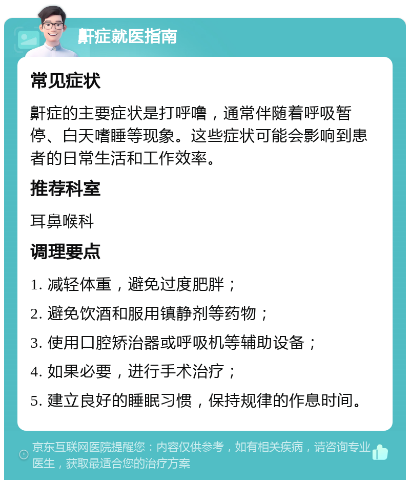 鼾症就医指南 常见症状 鼾症的主要症状是打呼噜，通常伴随着呼吸暂停、白天嗜睡等现象。这些症状可能会影响到患者的日常生活和工作效率。 推荐科室 耳鼻喉科 调理要点 1. 减轻体重，避免过度肥胖； 2. 避免饮酒和服用镇静剂等药物； 3. 使用口腔矫治器或呼吸机等辅助设备； 4. 如果必要，进行手术治疗； 5. 建立良好的睡眠习惯，保持规律的作息时间。