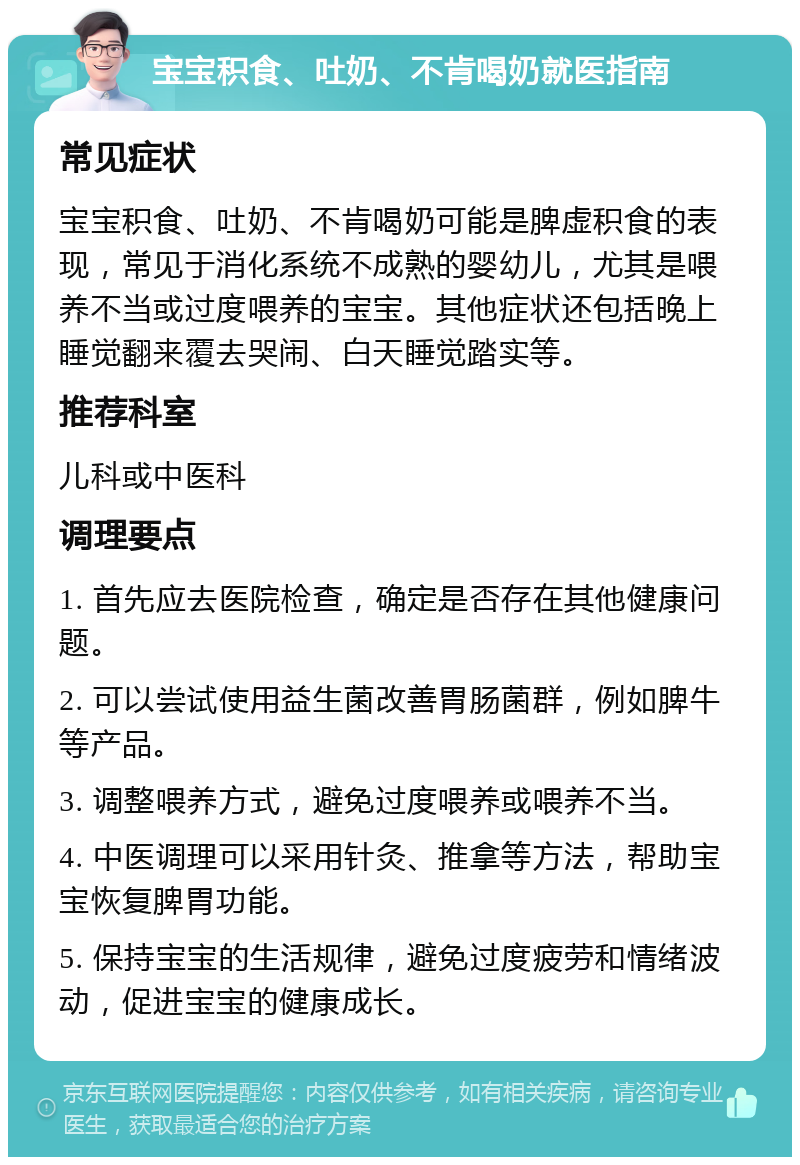 宝宝积食、吐奶、不肯喝奶就医指南 常见症状 宝宝积食、吐奶、不肯喝奶可能是脾虚积食的表现，常见于消化系统不成熟的婴幼儿，尤其是喂养不当或过度喂养的宝宝。其他症状还包括晚上睡觉翻来覆去哭闹、白天睡觉踏实等。 推荐科室 儿科或中医科 调理要点 1. 首先应去医院检查，确定是否存在其他健康问题。 2. 可以尝试使用益生菌改善胃肠菌群，例如脾牛等产品。 3. 调整喂养方式，避免过度喂养或喂养不当。 4. 中医调理可以采用针灸、推拿等方法，帮助宝宝恢复脾胃功能。 5. 保持宝宝的生活规律，避免过度疲劳和情绪波动，促进宝宝的健康成长。