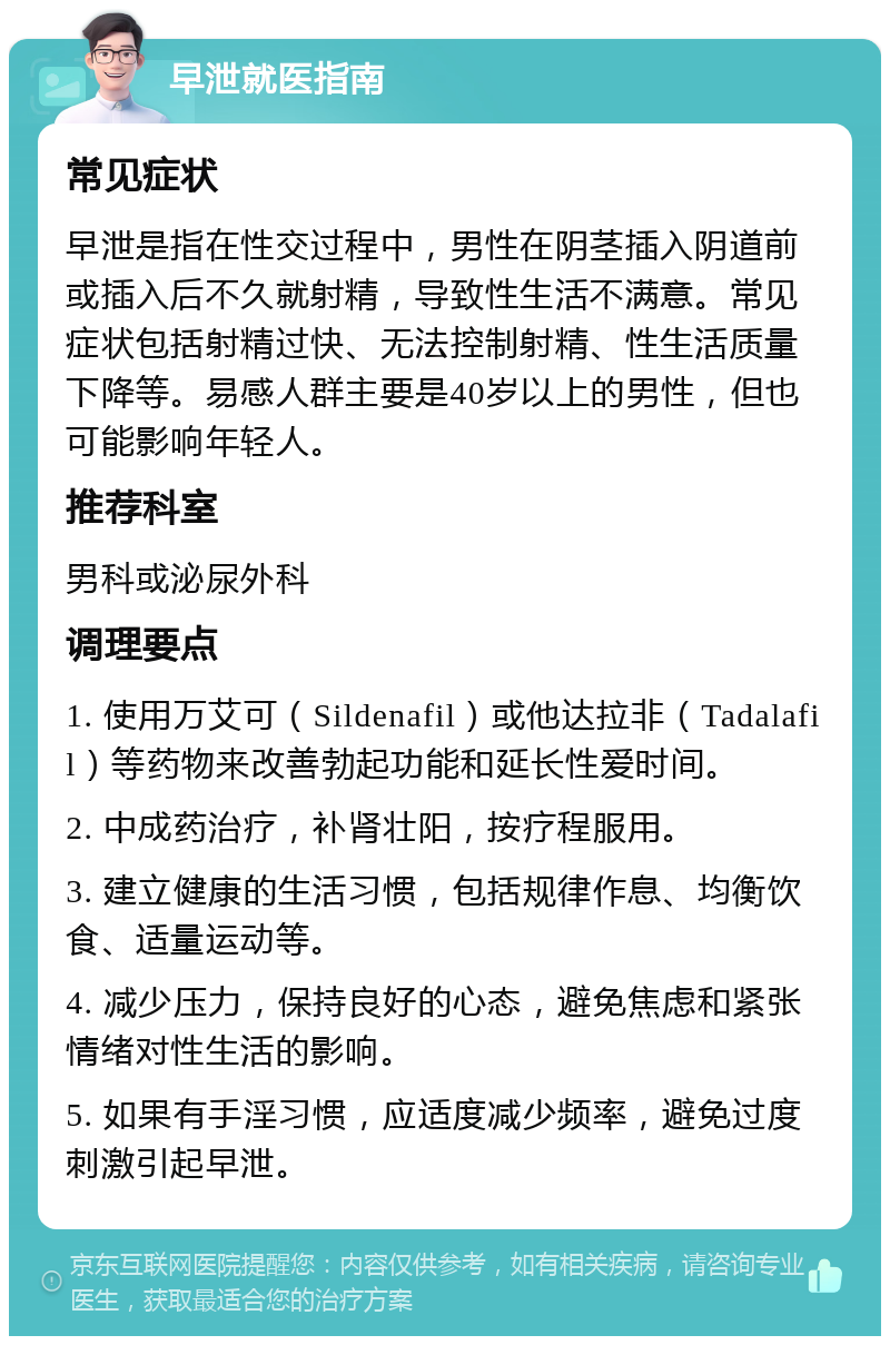 早泄就医指南 常见症状 早泄是指在性交过程中，男性在阴茎插入阴道前或插入后不久就射精，导致性生活不满意。常见症状包括射精过快、无法控制射精、性生活质量下降等。易感人群主要是40岁以上的男性，但也可能影响年轻人。 推荐科室 男科或泌尿外科 调理要点 1. 使用万艾可（Sildenafil）或他达拉非（Tadalafil）等药物来改善勃起功能和延长性爱时间。 2. 中成药治疗，补肾壮阳，按疗程服用。 3. 建立健康的生活习惯，包括规律作息、均衡饮食、适量运动等。 4. 减少压力，保持良好的心态，避免焦虑和紧张情绪对性生活的影响。 5. 如果有手淫习惯，应适度减少频率，避免过度刺激引起早泄。