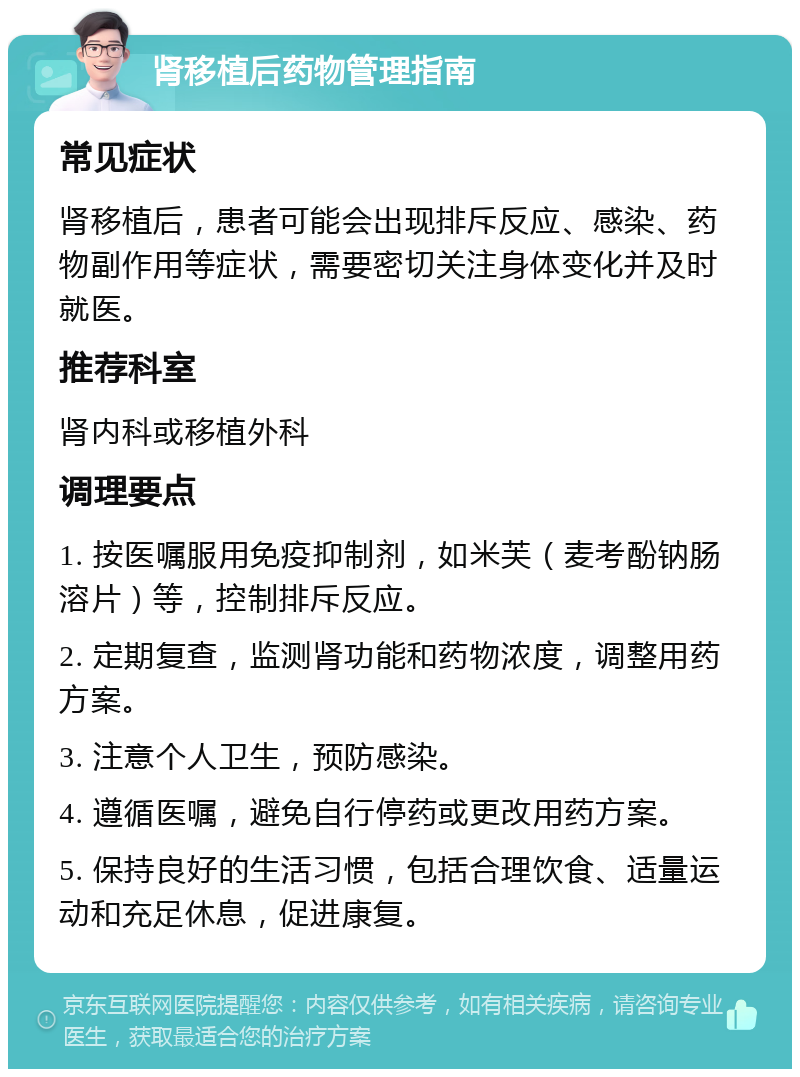 肾移植后药物管理指南 常见症状 肾移植后，患者可能会出现排斥反应、感染、药物副作用等症状，需要密切关注身体变化并及时就医。 推荐科室 肾内科或移植外科 调理要点 1. 按医嘱服用免疫抑制剂，如米芙（麦考酚钠肠溶片）等，控制排斥反应。 2. 定期复查，监测肾功能和药物浓度，调整用药方案。 3. 注意个人卫生，预防感染。 4. 遵循医嘱，避免自行停药或更改用药方案。 5. 保持良好的生活习惯，包括合理饮食、适量运动和充足休息，促进康复。