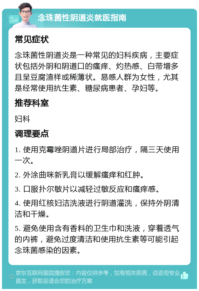 念珠菌性阴道炎就医指南 常见症状 念珠菌性阴道炎是一种常见的妇科疾病，主要症状包括外阴和阴道口的瘙痒、灼热感、白带增多且呈豆腐渣样或稀薄状。易感人群为女性，尤其是经常使用抗生素、糖尿病患者、孕妇等。 推荐科室 妇科 调理要点 1. 使用克霉唑阴道片进行局部治疗，隔三天使用一次。 2. 外涂曲咪新乳膏以缓解瘙痒和红肿。 3. 口服扑尔敏片以减轻过敏反应和瘙痒感。 4. 使用红核妇洁洗液进行阴道灌洗，保持外阴清洁和干燥。 5. 避免使用含有香料的卫生巾和洗液，穿着透气的内裤，避免过度清洁和使用抗生素等可能引起念珠菌感染的因素。