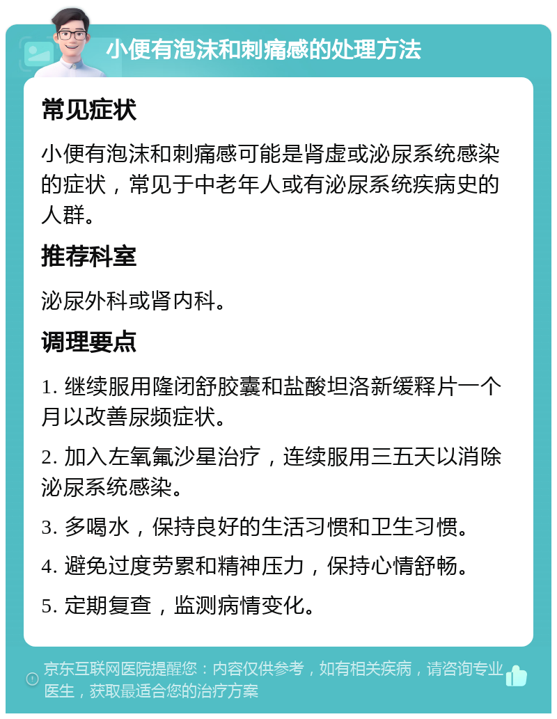 小便有泡沫和刺痛感的处理方法 常见症状 小便有泡沫和刺痛感可能是肾虚或泌尿系统感染的症状，常见于中老年人或有泌尿系统疾病史的人群。 推荐科室 泌尿外科或肾内科。 调理要点 1. 继续服用隆闭舒胶囊和盐酸坦洛新缓释片一个月以改善尿频症状。 2. 加入左氧氟沙星治疗，连续服用三五天以消除泌尿系统感染。 3. 多喝水，保持良好的生活习惯和卫生习惯。 4. 避免过度劳累和精神压力，保持心情舒畅。 5. 定期复查，监测病情变化。