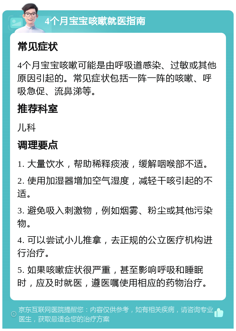 4个月宝宝咳嗽就医指南 常见症状 4个月宝宝咳嗽可能是由呼吸道感染、过敏或其他原因引起的。常见症状包括一阵一阵的咳嗽、呼吸急促、流鼻涕等。 推荐科室 儿科 调理要点 1. 大量饮水，帮助稀释痰液，缓解咽喉部不适。 2. 使用加湿器增加空气湿度，减轻干咳引起的不适。 3. 避免吸入刺激物，例如烟雾、粉尘或其他污染物。 4. 可以尝试小儿推拿，去正规的公立医疗机构进行治疗。 5. 如果咳嗽症状很严重，甚至影响呼吸和睡眠时，应及时就医，遵医嘱使用相应的药物治疗。