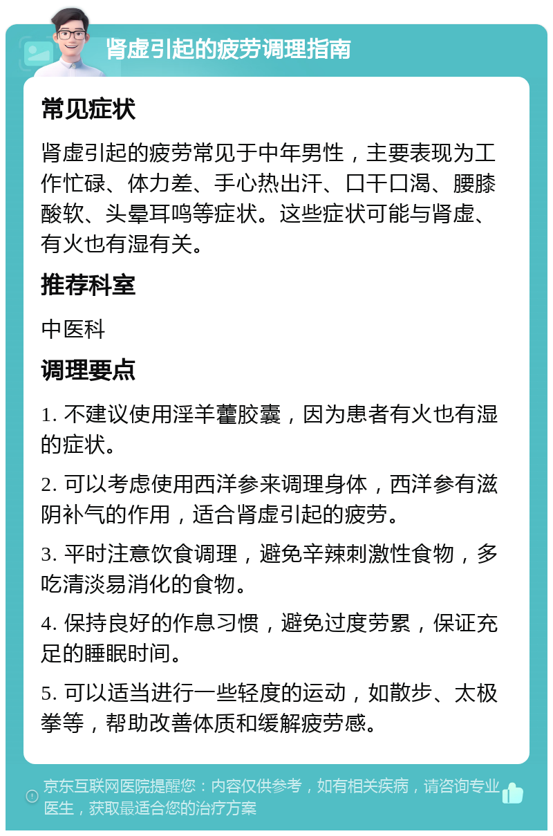 肾虚引起的疲劳调理指南 常见症状 肾虚引起的疲劳常见于中年男性，主要表现为工作忙碌、体力差、手心热出汗、口干口渴、腰膝酸软、头晕耳鸣等症状。这些症状可能与肾虚、有火也有湿有关。 推荐科室 中医科 调理要点 1. 不建议使用淫羊藿胶囊，因为患者有火也有湿的症状。 2. 可以考虑使用西洋参来调理身体，西洋参有滋阴补气的作用，适合肾虚引起的疲劳。 3. 平时注意饮食调理，避免辛辣刺激性食物，多吃清淡易消化的食物。 4. 保持良好的作息习惯，避免过度劳累，保证充足的睡眠时间。 5. 可以适当进行一些轻度的运动，如散步、太极拳等，帮助改善体质和缓解疲劳感。