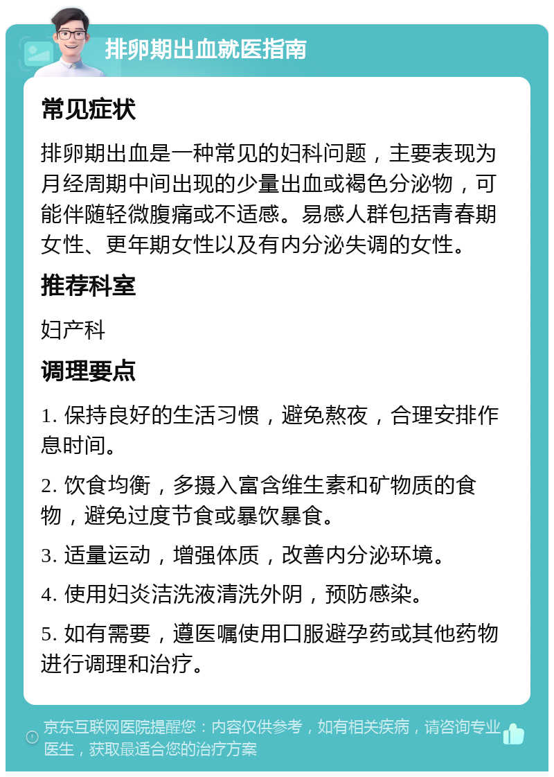 排卵期出血就医指南 常见症状 排卵期出血是一种常见的妇科问题，主要表现为月经周期中间出现的少量出血或褐色分泌物，可能伴随轻微腹痛或不适感。易感人群包括青春期女性、更年期女性以及有内分泌失调的女性。 推荐科室 妇产科 调理要点 1. 保持良好的生活习惯，避免熬夜，合理安排作息时间。 2. 饮食均衡，多摄入富含维生素和矿物质的食物，避免过度节食或暴饮暴食。 3. 适量运动，增强体质，改善内分泌环境。 4. 使用妇炎洁洗液清洗外阴，预防感染。 5. 如有需要，遵医嘱使用口服避孕药或其他药物进行调理和治疗。