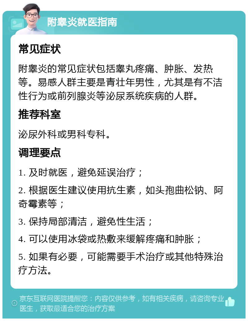 附睾炎就医指南 常见症状 附睾炎的常见症状包括睾丸疼痛、肿胀、发热等。易感人群主要是青壮年男性，尤其是有不洁性行为或前列腺炎等泌尿系统疾病的人群。 推荐科室 泌尿外科或男科专科。 调理要点 1. 及时就医，避免延误治疗； 2. 根据医生建议使用抗生素，如头孢曲松钠、阿奇霉素等； 3. 保持局部清洁，避免性生活； 4. 可以使用冰袋或热敷来缓解疼痛和肿胀； 5. 如果有必要，可能需要手术治疗或其他特殊治疗方法。