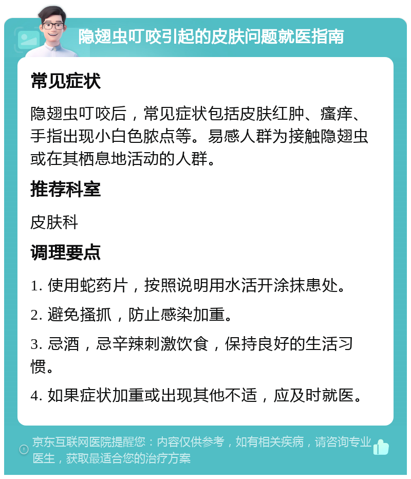 隐翅虫叮咬引起的皮肤问题就医指南 常见症状 隐翅虫叮咬后，常见症状包括皮肤红肿、瘙痒、手指出现小白色脓点等。易感人群为接触隐翅虫或在其栖息地活动的人群。 推荐科室 皮肤科 调理要点 1. 使用蛇药片，按照说明用水活开涂抹患处。 2. 避免搔抓，防止感染加重。 3. 忌酒，忌辛辣刺激饮食，保持良好的生活习惯。 4. 如果症状加重或出现其他不适，应及时就医。