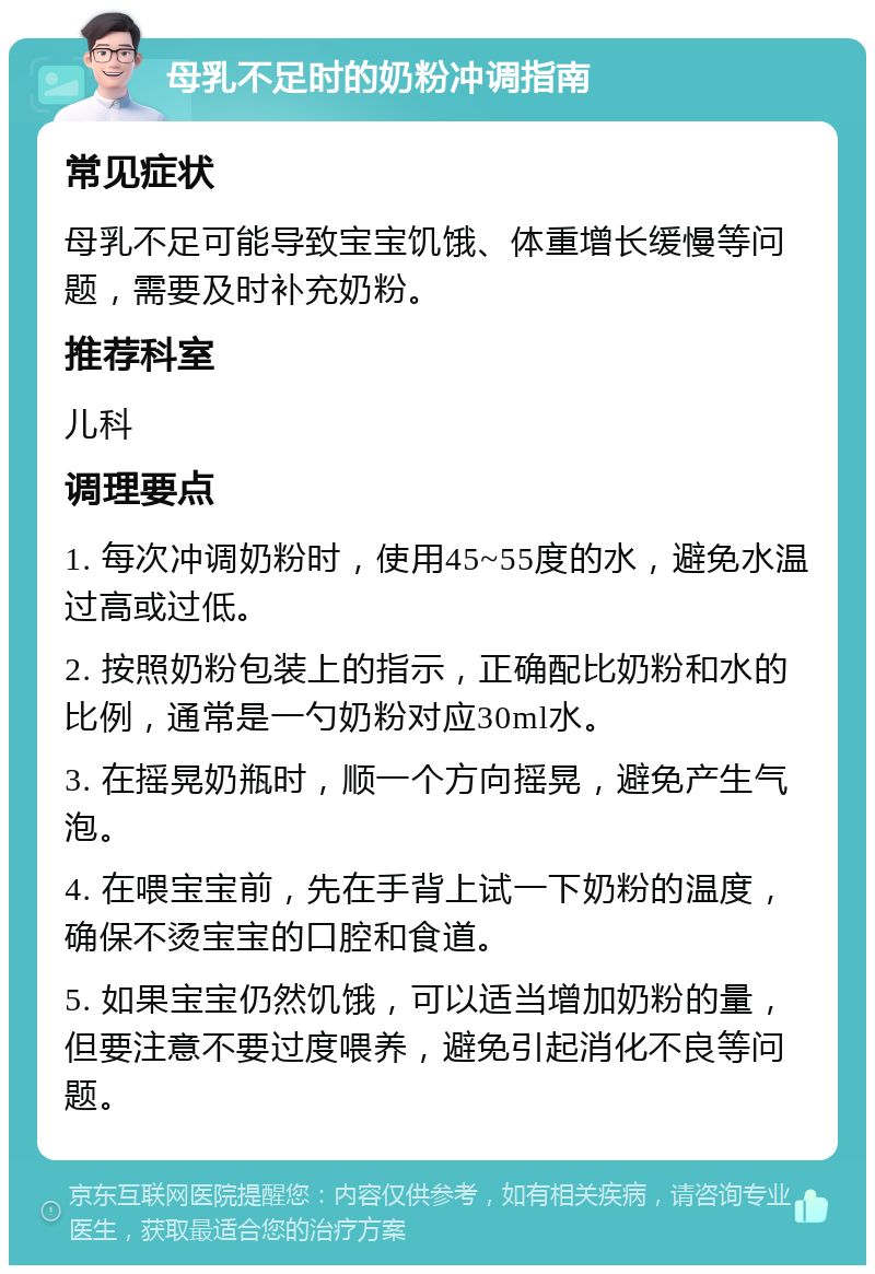 母乳不足时的奶粉冲调指南 常见症状 母乳不足可能导致宝宝饥饿、体重增长缓慢等问题，需要及时补充奶粉。 推荐科室 儿科 调理要点 1. 每次冲调奶粉时，使用45~55度的水，避免水温过高或过低。 2. 按照奶粉包装上的指示，正确配比奶粉和水的比例，通常是一勺奶粉对应30ml水。 3. 在摇晃奶瓶时，顺一个方向摇晃，避免产生气泡。 4. 在喂宝宝前，先在手背上试一下奶粉的温度，确保不烫宝宝的口腔和食道。 5. 如果宝宝仍然饥饿，可以适当增加奶粉的量，但要注意不要过度喂养，避免引起消化不良等问题。