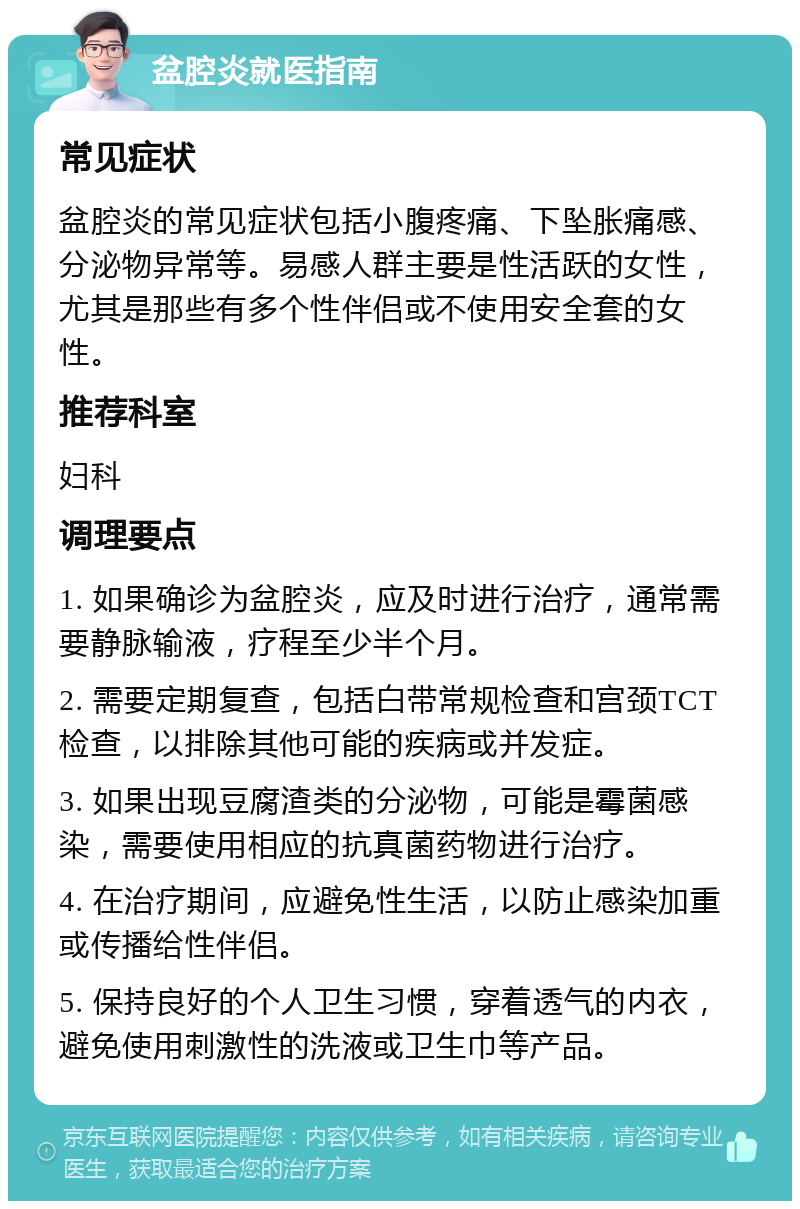 盆腔炎就医指南 常见症状 盆腔炎的常见症状包括小腹疼痛、下坠胀痛感、分泌物异常等。易感人群主要是性活跃的女性，尤其是那些有多个性伴侣或不使用安全套的女性。 推荐科室 妇科 调理要点 1. 如果确诊为盆腔炎，应及时进行治疗，通常需要静脉输液，疗程至少半个月。 2. 需要定期复查，包括白带常规检查和宫颈TCT检查，以排除其他可能的疾病或并发症。 3. 如果出现豆腐渣类的分泌物，可能是霉菌感染，需要使用相应的抗真菌药物进行治疗。 4. 在治疗期间，应避免性生活，以防止感染加重或传播给性伴侣。 5. 保持良好的个人卫生习惯，穿着透气的内衣，避免使用刺激性的洗液或卫生巾等产品。