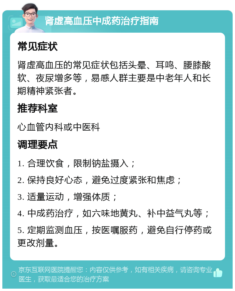 肾虚高血压中成药治疗指南 常见症状 肾虚高血压的常见症状包括头晕、耳鸣、腰膝酸软、夜尿增多等，易感人群主要是中老年人和长期精神紧张者。 推荐科室 心血管内科或中医科 调理要点 1. 合理饮食，限制钠盐摄入； 2. 保持良好心态，避免过度紧张和焦虑； 3. 适量运动，增强体质； 4. 中成药治疗，如六味地黄丸、补中益气丸等； 5. 定期监测血压，按医嘱服药，避免自行停药或更改剂量。