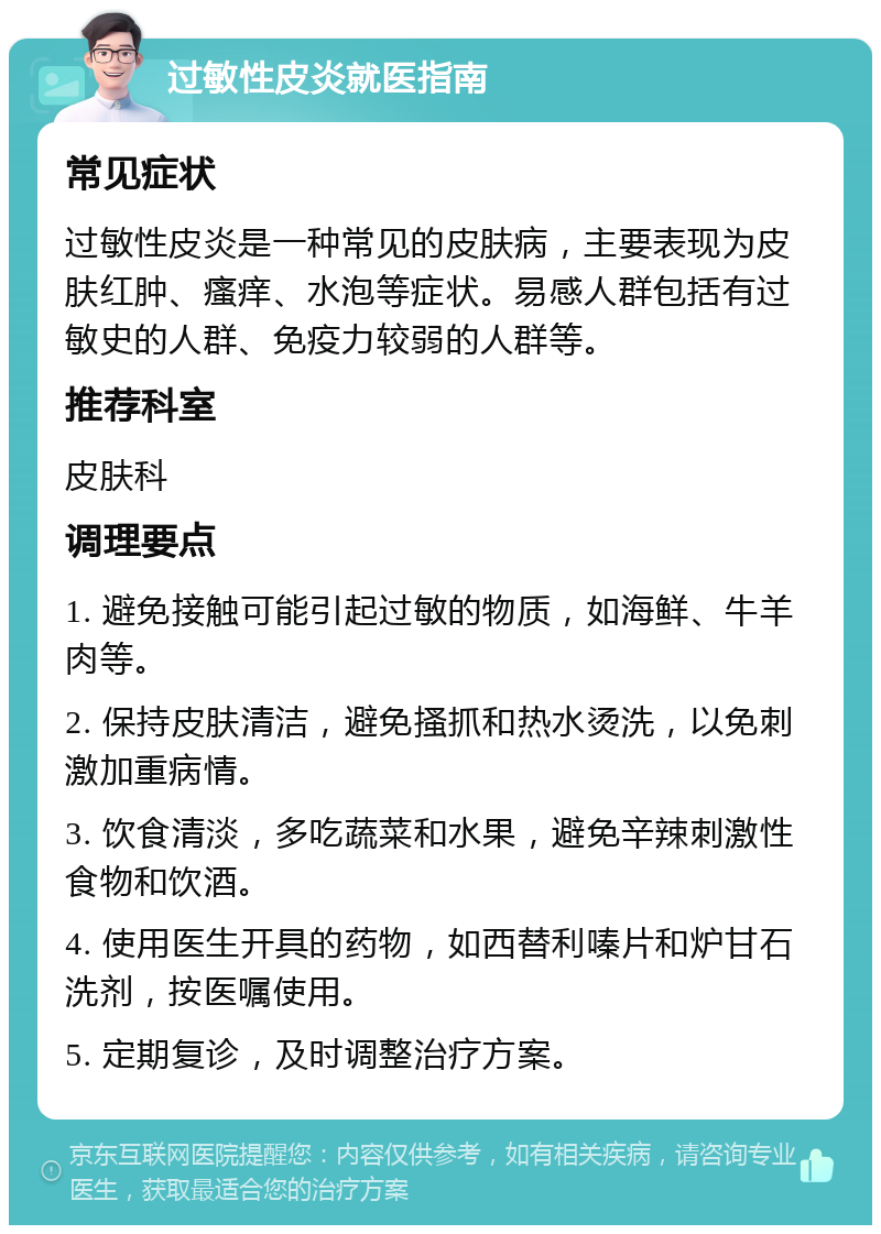 过敏性皮炎就医指南 常见症状 过敏性皮炎是一种常见的皮肤病，主要表现为皮肤红肿、瘙痒、水泡等症状。易感人群包括有过敏史的人群、免疫力较弱的人群等。 推荐科室 皮肤科 调理要点 1. 避免接触可能引起过敏的物质，如海鲜、牛羊肉等。 2. 保持皮肤清洁，避免搔抓和热水烫洗，以免刺激加重病情。 3. 饮食清淡，多吃蔬菜和水果，避免辛辣刺激性食物和饮酒。 4. 使用医生开具的药物，如西替利嗪片和炉甘石洗剂，按医嘱使用。 5. 定期复诊，及时调整治疗方案。