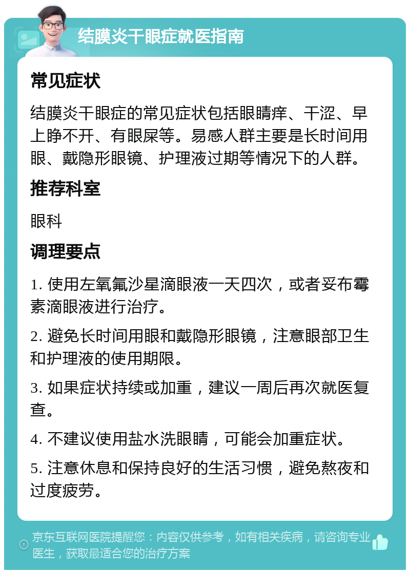 结膜炎干眼症就医指南 常见症状 结膜炎干眼症的常见症状包括眼睛痒、干涩、早上睁不开、有眼屎等。易感人群主要是长时间用眼、戴隐形眼镜、护理液过期等情况下的人群。 推荐科室 眼科 调理要点 1. 使用左氧氟沙星滴眼液一天四次，或者妥布霉素滴眼液进行治疗。 2. 避免长时间用眼和戴隐形眼镜，注意眼部卫生和护理液的使用期限。 3. 如果症状持续或加重，建议一周后再次就医复查。 4. 不建议使用盐水洗眼睛，可能会加重症状。 5. 注意休息和保持良好的生活习惯，避免熬夜和过度疲劳。