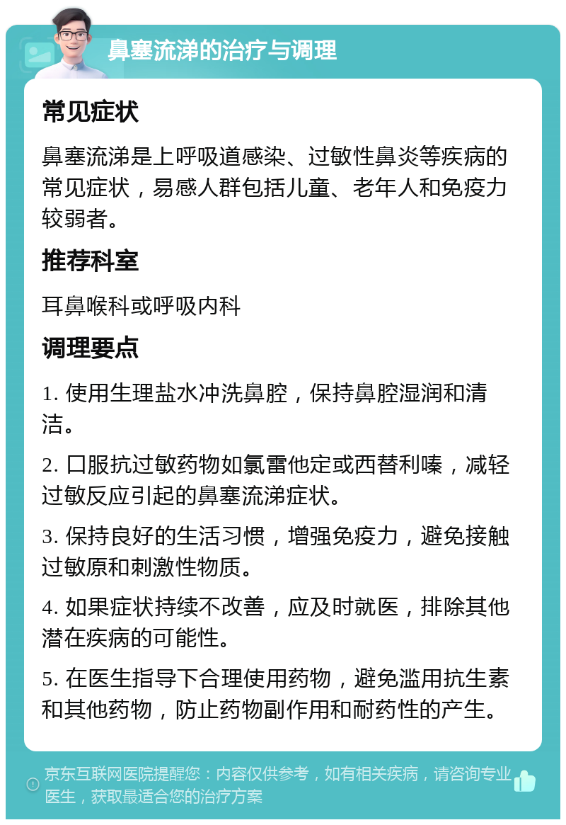 鼻塞流涕的治疗与调理 常见症状 鼻塞流涕是上呼吸道感染、过敏性鼻炎等疾病的常见症状，易感人群包括儿童、老年人和免疫力较弱者。 推荐科室 耳鼻喉科或呼吸内科 调理要点 1. 使用生理盐水冲洗鼻腔，保持鼻腔湿润和清洁。 2. 口服抗过敏药物如氯雷他定或西替利嗪，减轻过敏反应引起的鼻塞流涕症状。 3. 保持良好的生活习惯，增强免疫力，避免接触过敏原和刺激性物质。 4. 如果症状持续不改善，应及时就医，排除其他潜在疾病的可能性。 5. 在医生指导下合理使用药物，避免滥用抗生素和其他药物，防止药物副作用和耐药性的产生。